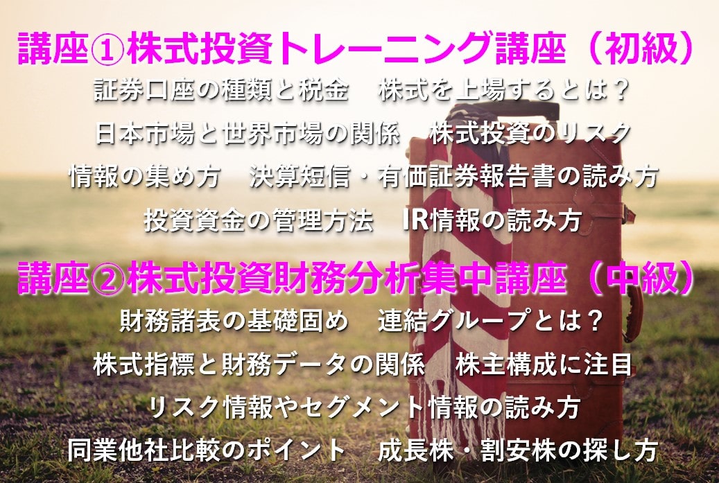 講座①株式投資トレーニング講座(初級) 証券口座の種類と税金 株式を上場するとは? 日本市場と世界市場の関係 株式投資のリスク 情報の集め方 決算短信・有価証券報告書の読み方 投資資金の管理方法 IR情報の読み方 講座②株式投資財務分析集中講座(中級) 財務諸表の基礎固め 連結グループとは? 株式指標と財務データの関係 株主構成に注目 リスク情報やセグメント情報の読み方 同業他社比較のポイント 成長株・割安株の探し方